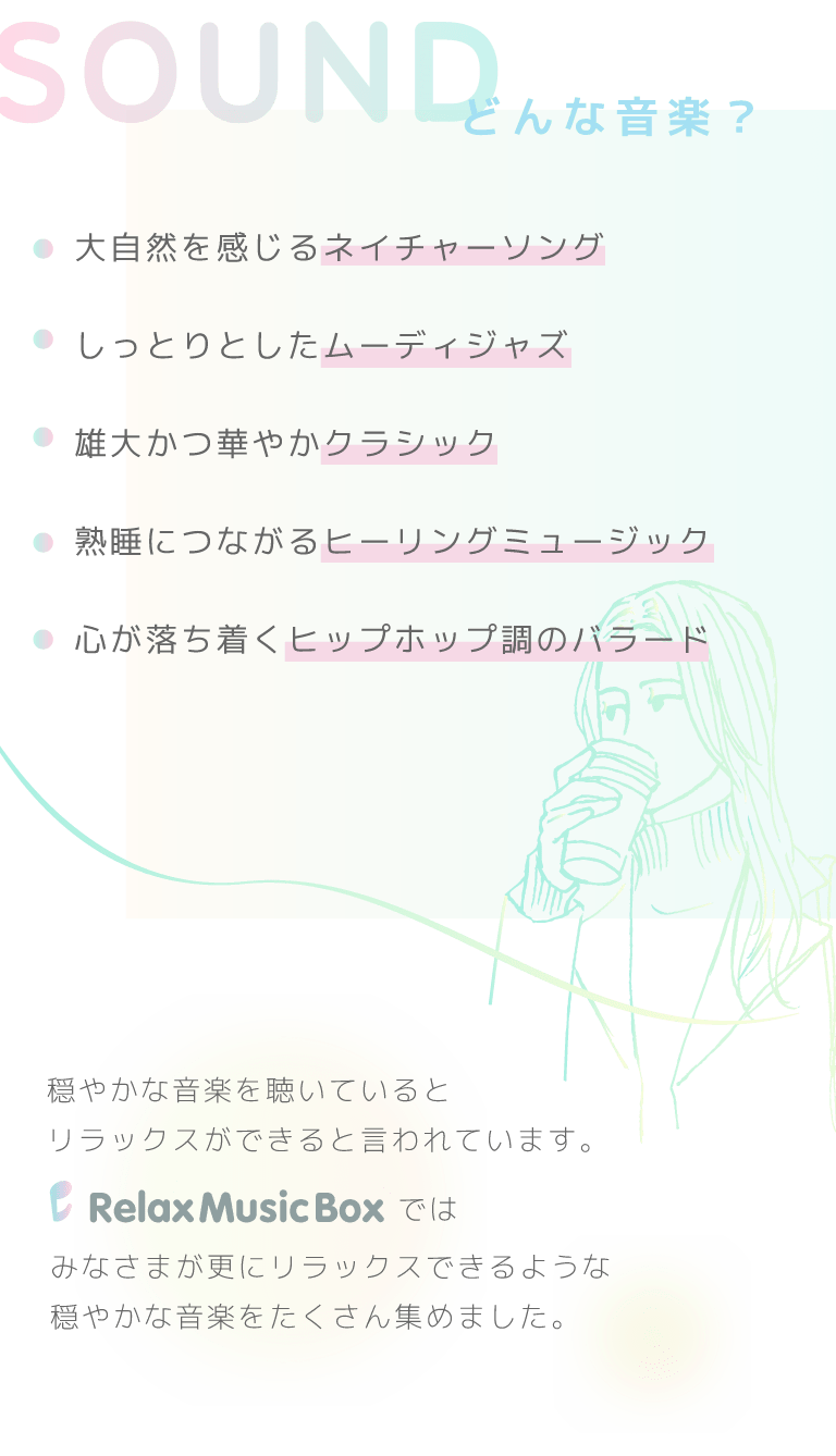 どんな音楽？・大自然を感じるネイチャーソング・しっとりとしたムーディジャズ・雄大かつ華やかクラシック・熟睡につながるヒーリングミュージック・心が落ち着くヒップホップ調のバラード……穏やかな音楽を聴いているとリラックスができると言われています。Relax Music Boxではみなさまが更にリラックスできるような穏やかな音楽をたくさん集めました。