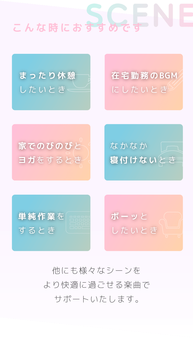 こんな時におすすめです・まったり休憩したいとき・在宅勤務のBGMにしたいとき・家でのびのびとヨガをするとき・なかなか寝付けないとき・単純作業をするとき・ポーッとしたいとき……他にも様々なシーンをより快適に過ごせる楽曲でサポートいたします。